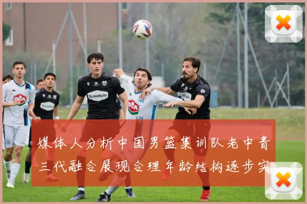 媒体人分析中国男篮集训队老中青三代融合展现合理年龄结构逐步实现换血