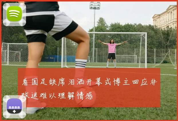 看国足缺席泪洒开幕式博主回应非球迷难以理解情感