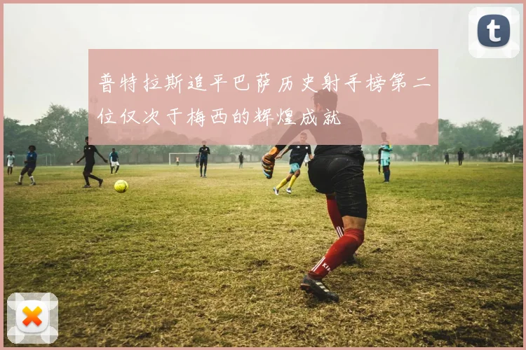 普特拉斯追平巴萨历史射手榜第二位仅次于梅西的辉煌成就