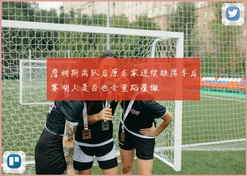 詹姆斯离队后原东家连续缺席季后赛湖人是否也会重蹈覆辙