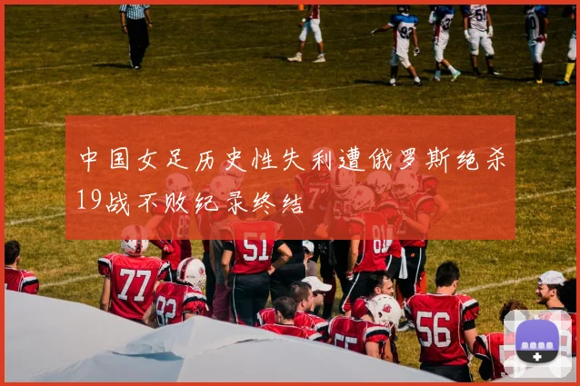 中国女足历史性失利遭俄罗斯绝杀19战不败纪录终结