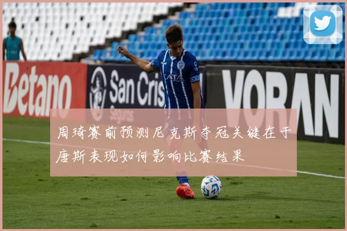 周琦赛前预测尼克斯夺冠关键在于唐斯表现如何影响比赛结果