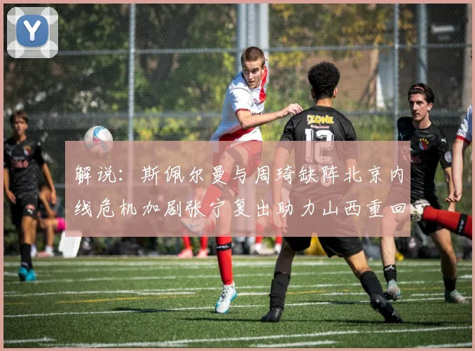 解说：斯佩尔曼与周琦缺阵北京内线危机加剧张宁复出助力山西重回正轨