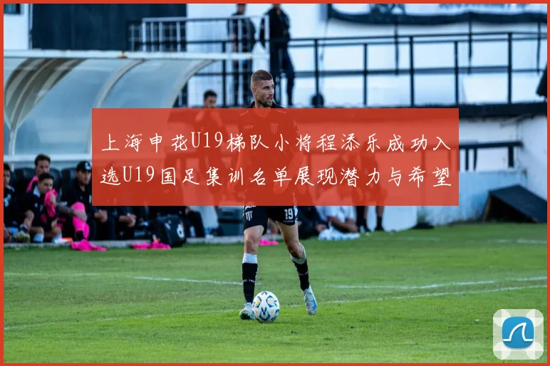 上海申花U19梯队小将程添乐成功入选U19国足集训名单展现潜力与希望