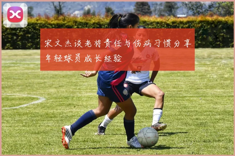 宋文杰谈老将责任与伤病习惯分享年轻球员成长经验