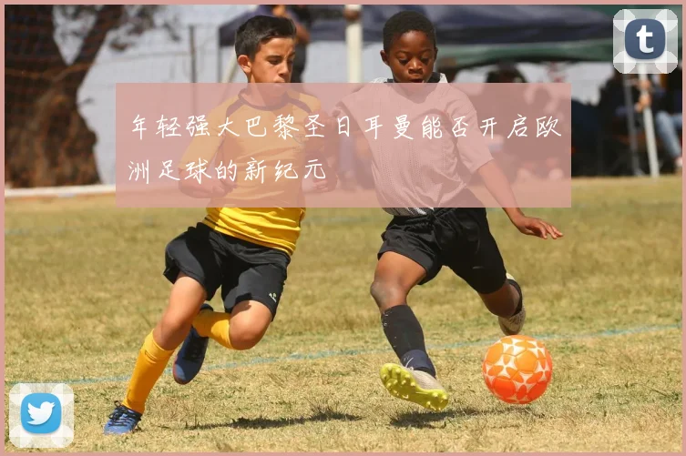 年轻强大巴黎圣日耳曼能否开启欧洲足球的新纪元