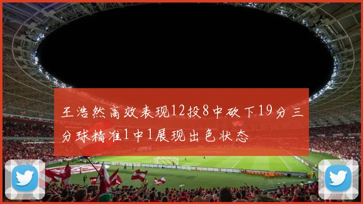 王浩然高效表现12投8中砍下19分三分球精准1中1展现出色状态