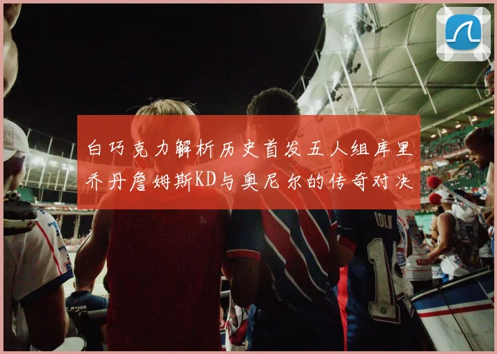 白巧克力解析历史首发五人组库里乔丹詹姆斯KD与奥尼尔的传奇对决与影响